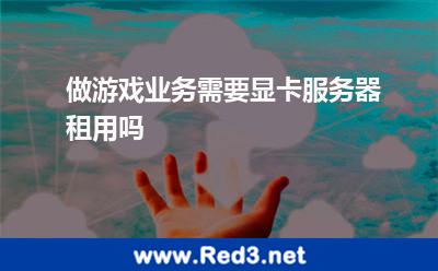 做游戏业务需要显卡服务器租用吗