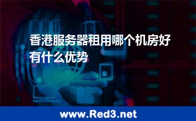 香港服务器租用哪个机房好有什么优势