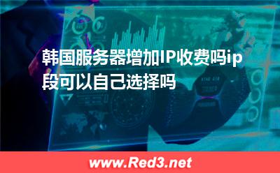 韩国服务器增加IP收费吗,ip段可以自己选择吗