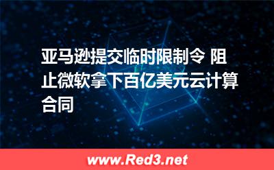 亚马逊提交临时限制令 阻止微软拿下百亿美元云计算合同