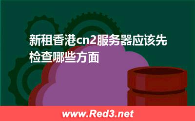 新租香港cn2服务器应该先检查哪些方面