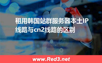租用韩国站群服务器本土IP线路与cn2线路的区别
