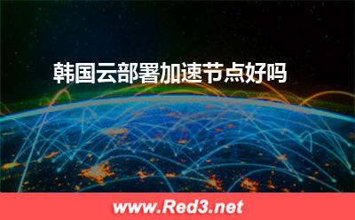 韩国云部署加速节点好吗 加速节点