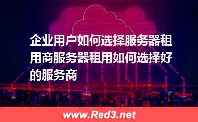 企业用户如何选择服务器租用商服务器租用如何选择好的服务商 租用服务器