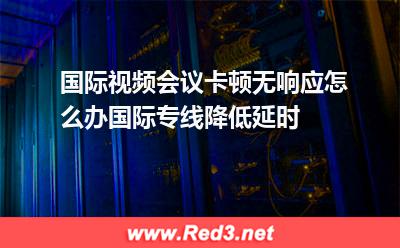 国际视频会议卡顿无响应怎么办