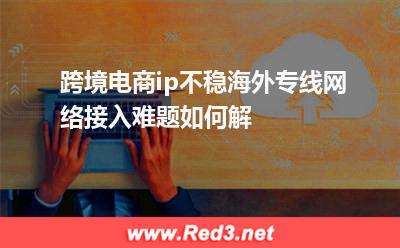 跨境电商ip不稳,海外专线网络接入难题如何解