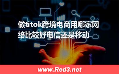 做titok跨境电商用哪家网络比较好电信还是移动