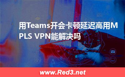 用Teams开会卡顿,延迟高用MPLS VPN能解决吗