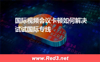 国际视频会议卡顿如何解决试试国际专线