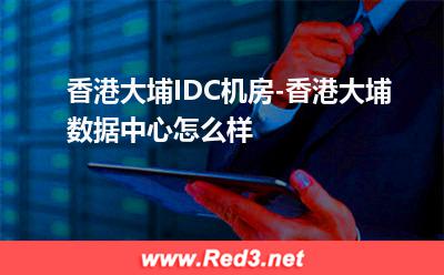 香港大埔IDC机房-香港大埔数据中心怎么样