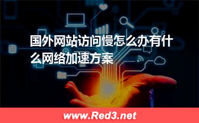 国外网站访问慢怎么办有什么网络加速方案