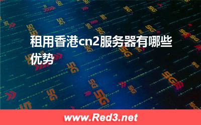 租用香港cn2服务器有哪些优势