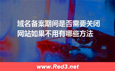 域名备案期间是否需要关闭网站如果不用有哪些方法 备案网站