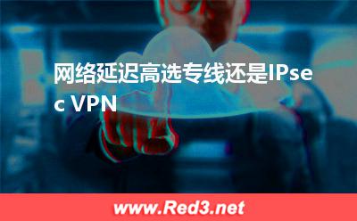 网络延迟高选专线还是IPsec VPN(网络专线)