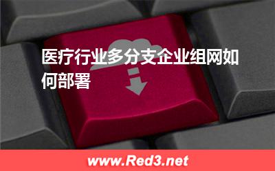 医疗行业多分支企业组网如何部署(医院医疗)
