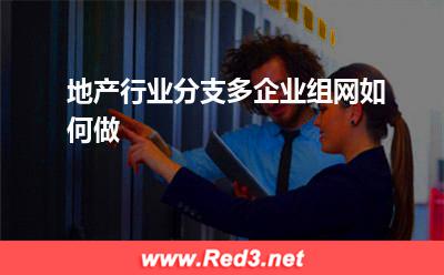 地产行业分支多,企业组网如何做(业务网络)