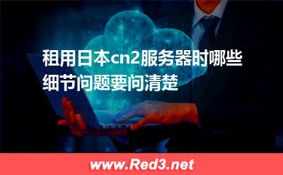 租用日本cn2服务器时哪些细节问题要问清楚