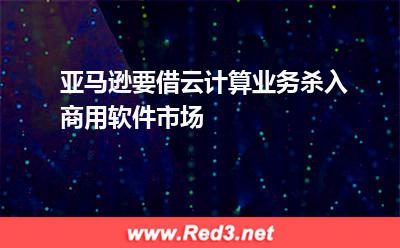 亚马逊要借云计算业务杀入商用软件市场