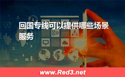 回国专线:回国专线可以提供哪些场景服务