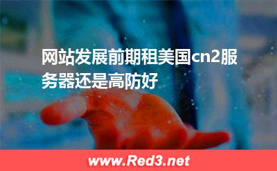 美国高防服务器:网站发展前期租美国cn2服务器还是高防好 美国高防服务器,安全性