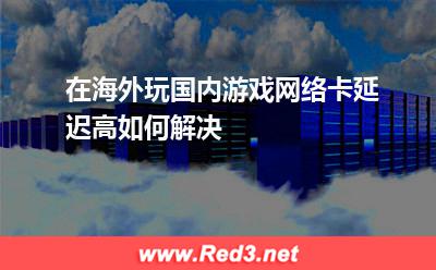 在海外玩国内游戏网络卡,延迟高如何解决