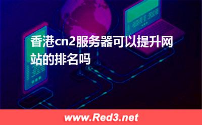 香港机房:香港cn2服务器可以提升网站的排名吗