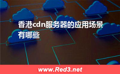 cdn服务器:香港cdn服务器的应用场景有哪些