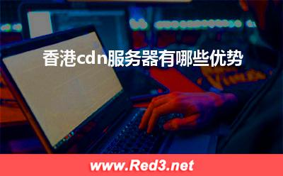 cdn服务器:香港cdn服务器有哪些优势