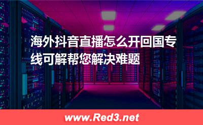海外抖音直播怎么开回国专线可解帮您解决难题