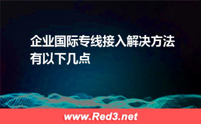 企业国际专线接入解决方法有以下几点