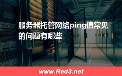 服务器托管网络ping值常见的问题有哪些