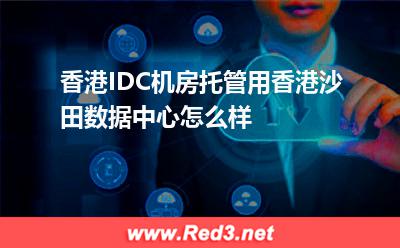 香港IDC机房托管用香港沙田数据中心怎么样
