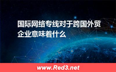 国际网络专线对于跨国外贸企业意味着什么