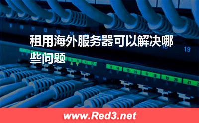 海外服务器:租用海外服务器可以解决哪些问题