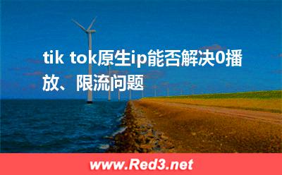 tiktok:tik tok原生ip能否解决0播放、限流问题 tiktok,tiktok原生ip