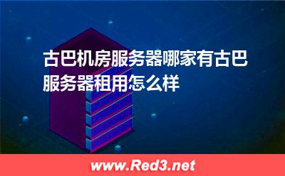 古巴机房服务器哪家有古巴服务器租用怎么样