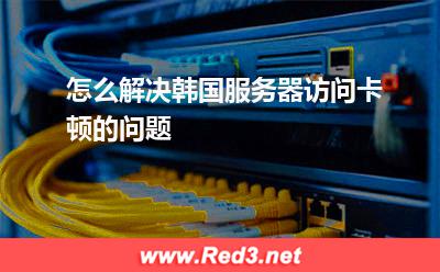 服务器:怎么解决韩国服务器访问卡顿的问题