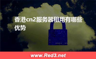 服务器:香港cn2服务器租用有哪些优势