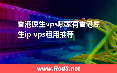 香港原生vps:香港原生vps哪家有香港原生ip vps租用推荐 香港原生vps,香港原生ip vps