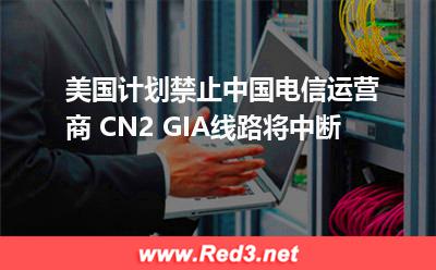 CN2GIA线路中断:美国计划禁止中国电信运营商 CN2 GIA线路将中断 CN2GIA线路中断