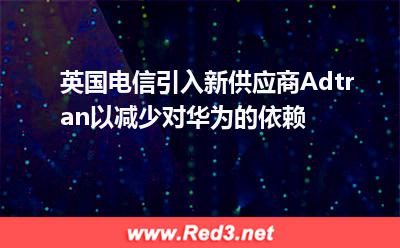 英国电信引入新供应商Adtran以减少对华为的依赖