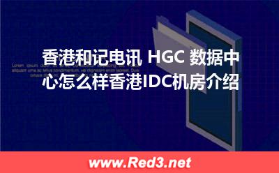 香港IDC机房:和记电讯HGC数据中心怎么样