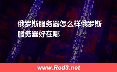 俄罗斯服务器怎么样,俄罗斯服务器好在哪