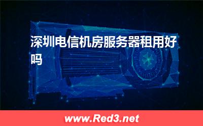 深圳服务器:深圳电信机房服务器租用好吗