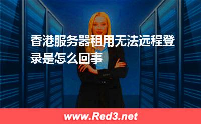 香港服务器租用无法远程登录是怎么回事