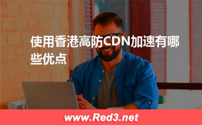 高防CDN:使用香港高防CDN加速有哪些优点