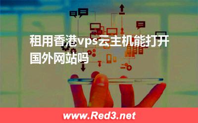 香港vps:租用香港vps云主机能打开国外网站吗