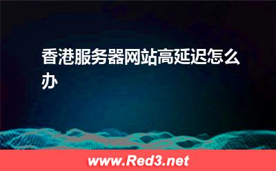 香港服务器:香港服务器网站高延迟怎么办
