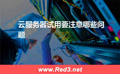云服务器:云服务器试用要注意哪些问题