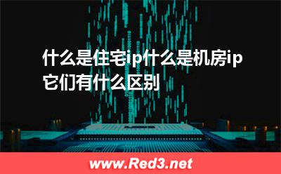 什么是住宅ip,什么是机房ip它们有什么区别